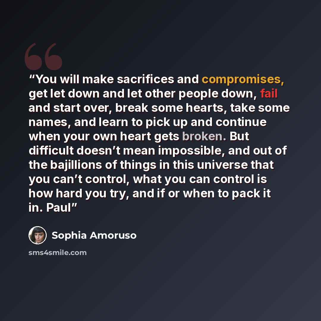 “You will make sacrifices and compromises, get let down and let other people down, fail and start over, break some hearts, take some names, and learn to pick up and continue when your own heart gets broken. But difficult doesn’t mean impossible, and out of the bajillions of things in this universe…” quote by Sophia Amoruso