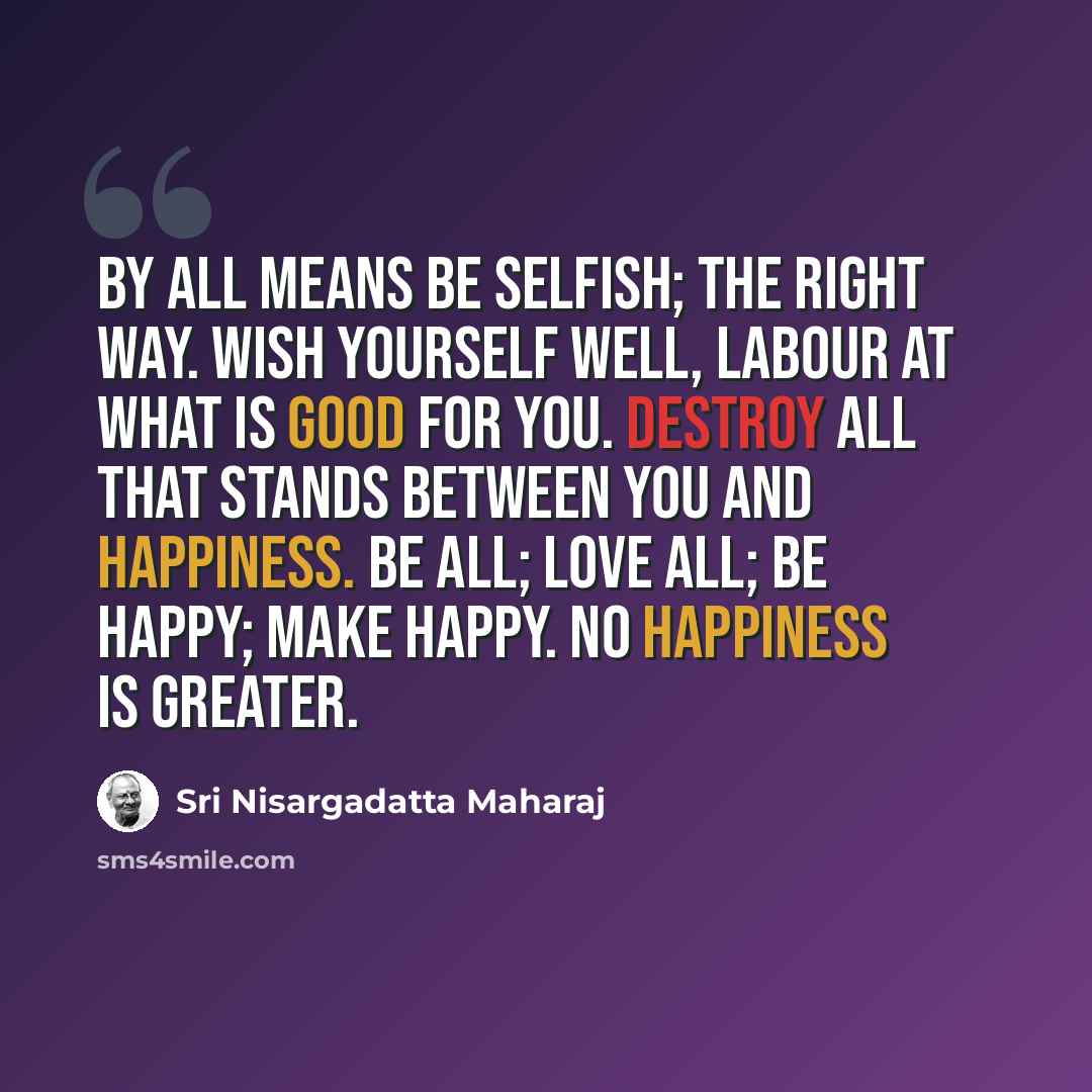 “By all means be selfish; the right way. Wish yourself well, labour at what is good for you. Destroy all that stands between you and happiness. Be all; love all; be happy; make happy. No happiness is greater.” quote by Sri Nisargadatta Maharaj