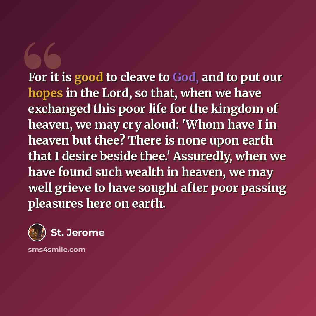 “For it is good to cleave to God, and to put our hopes in the Lord, so that, when we have exchanged this poor life for the kingdom of heaven, we may cry aloud: 'Whom have I in heaven but thee? There is none upon earth that I desire beside thee.' Assuredly, when we have found such wealth in heaven…” quote by St. Jerome