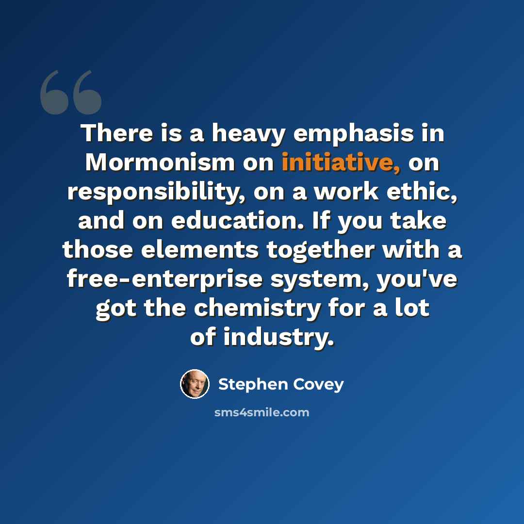 “There is a heavy emphasis in Mormonism on initiative, on responsibility, on a work ethic, and on education. If you take those elements together with a free-enterprise system, you've got the chemistry for a lot of industry.” quote by Stephen Covey