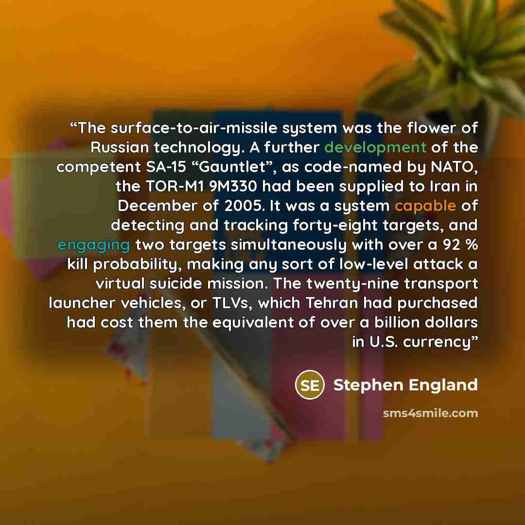 “The surface-to-air-missile system was the flower of Russian technology. A further development of the competent SA-15 “Gauntlet”, as code-named by NATO, the TOR-M1 9M330 had been supplied to Iran in December of 2005. It was a system capable of detecting and tracking forty-eight targets, and…” quote by Stephen England