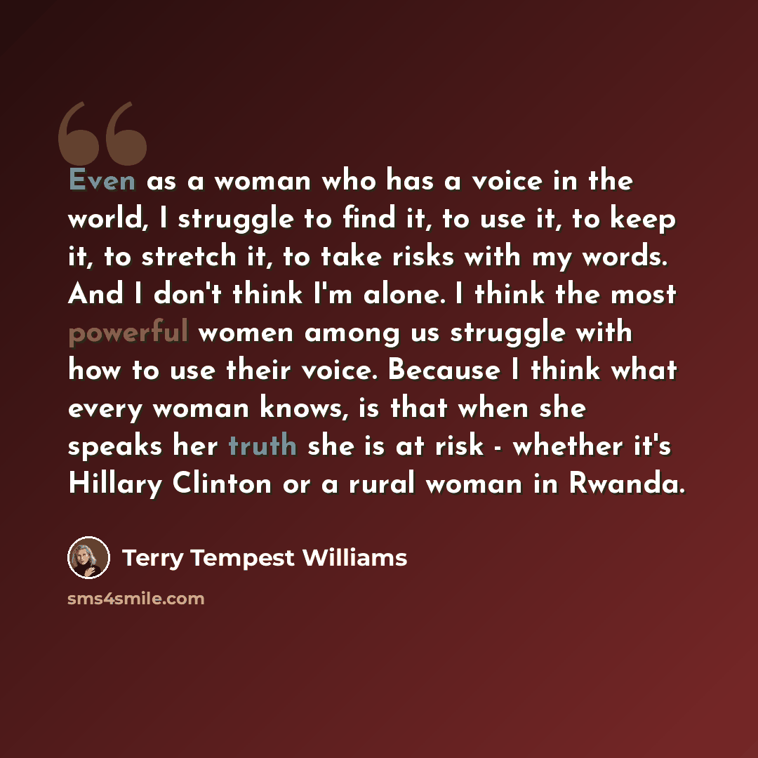 “Even as a woman who has a voice in the world, I struggle to find it, to use it, to keep it, to stretch it, to take risks with my words. And I don't think I'm alone. I think the most powerful women among us struggle with how to use their voice. Because I think what every woman knows, is that when…” quote by Terry Tempest Williams