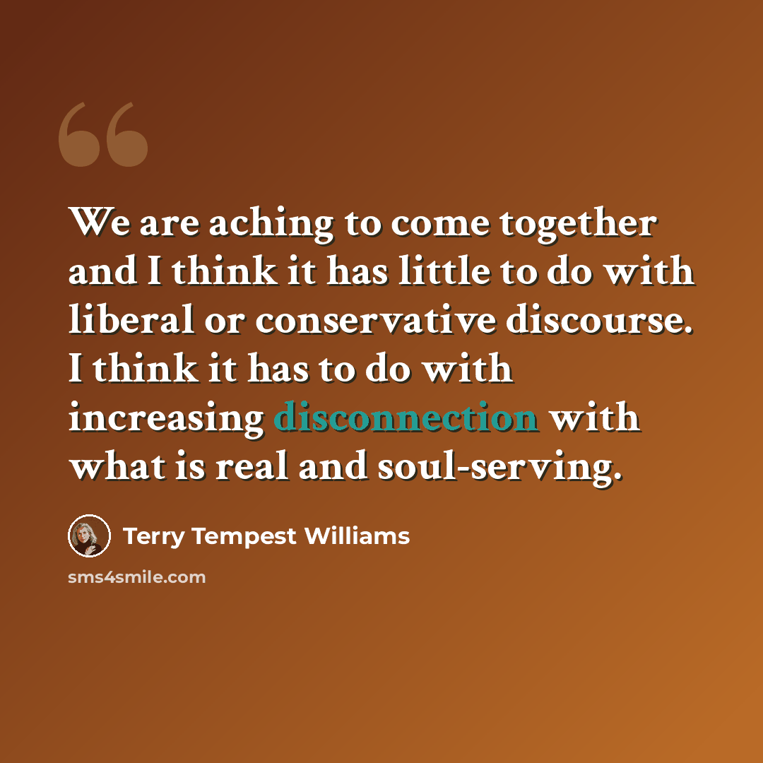 “We are aching to come together and I think it has little to do with liberal or conservative discourse. I think it has to do with increasing disconnection with what is real and soul-serving.” quote by Terry Tempest Williams