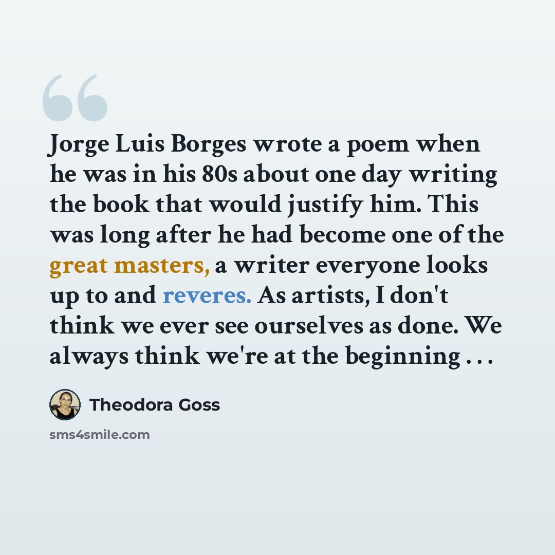 “Jorge Luis Borges wrote a poem when he was in his 80s about one day writing the book that would justify him. This was long after he had become one of the great masters, a writer everyone looks up to and reveres. As artists, I don't think we ever see ourselves as done. We always think we're at the…” quote by Theodora Goss