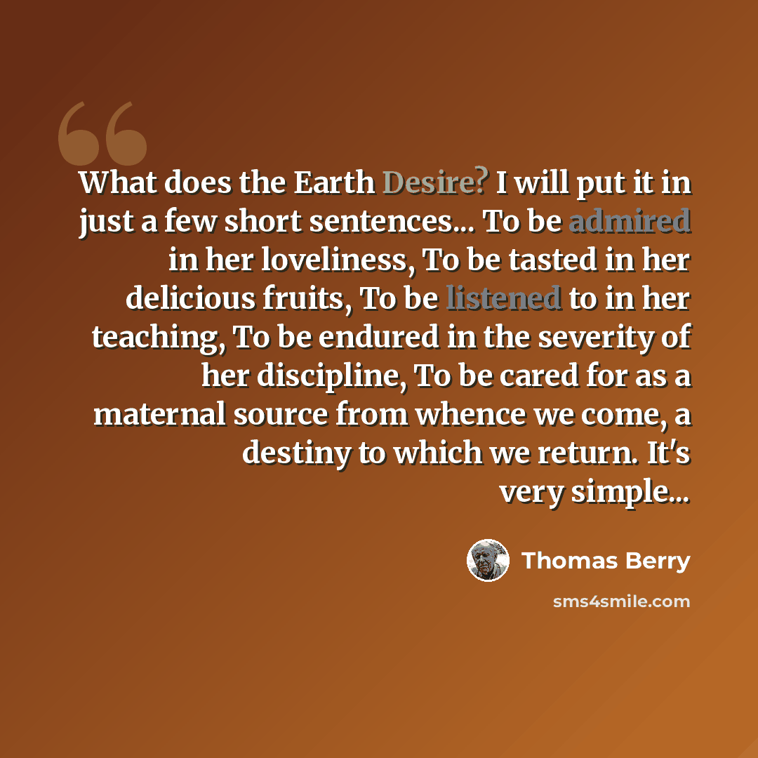 “What does the Earth Desire? I will put it in just a few short sentences... To be admired in her loveliness, To be tasted in her delicious fruits, To be listened to in her teaching, To be endured in the severity of her discipline, To be cared for as a maternal source from whence we come, a destiny…” quote by Thomas Berry