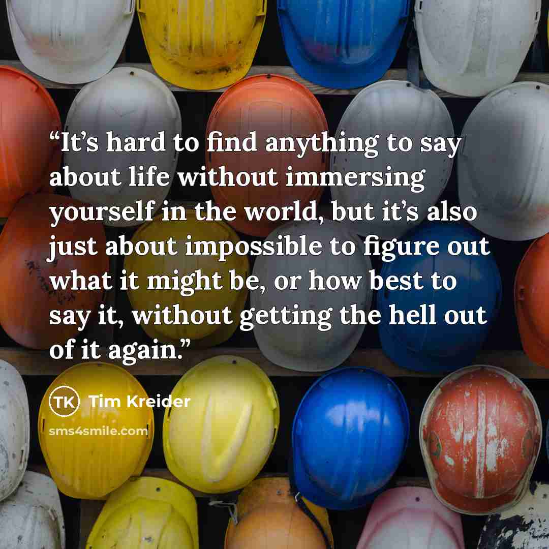 “It’s hard to find anything to say about life without immersing yourself in the world, but it’s also just about impossible to figure out what it might be, or how best to say it, without getting the hell out of it again.” quote by Tim Kreider