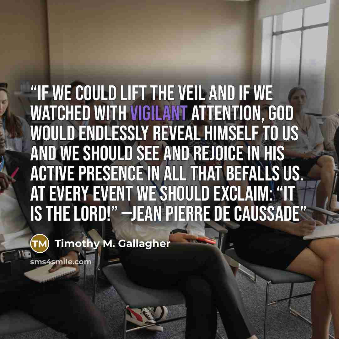 “If we could lift the veil and if we watched with vigilant attention, God would endlessly reveal himself to us and we should see and rejoice in his active presence in all that befalls us. At every event we should exclaim: “It is the Lord!” —Jean Pierre de Caussade” quote by Timothy M. Gallagher
