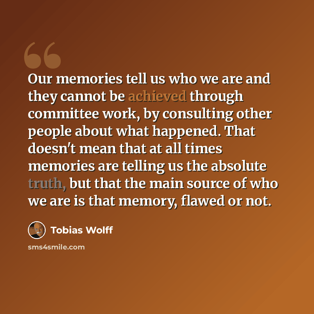 “Our memories tell us who we are and they cannot be achieved through committee work, by consulting other people about what happened. That doesn't mean that at all times memories are telling us the absolute truth, but that the main source of who we are is that memory, flawed or not.” quote by Tobias Wolff
