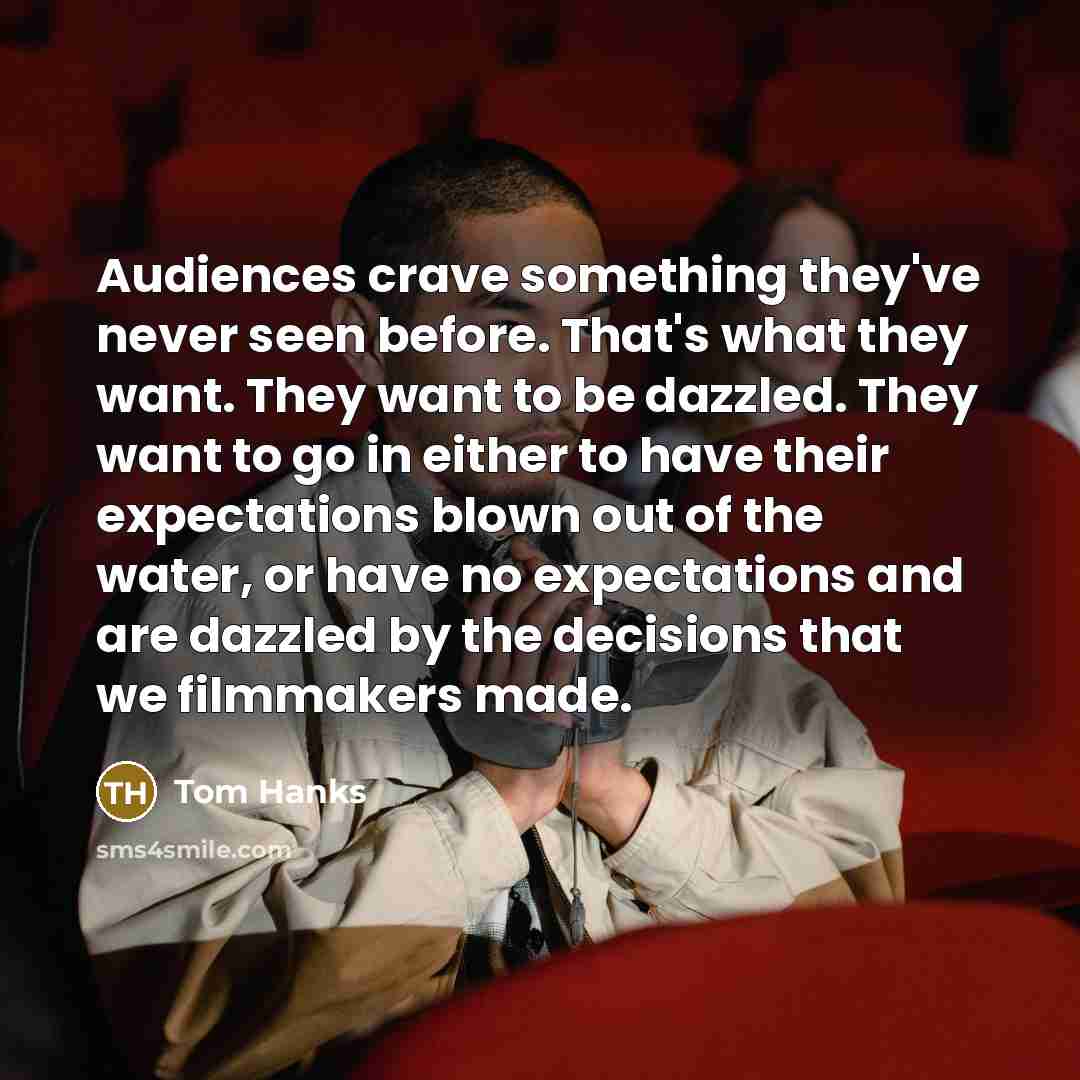 “Audiences crave something they've never seen before. That's what they want. They want to be dazzled. They want to go in either to have their expectations blown out of the water, or have no expectations and are dazzled by the decisions that we filmmakers made.” quote by Tom Hanks
