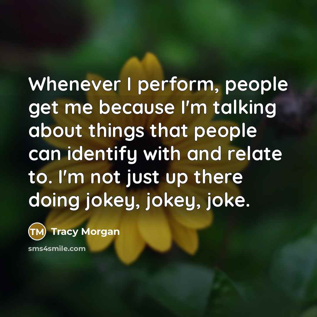 “Whenever I perform, people get me because I'm talking about things that people can identify with and relate to. I'm not just up there doing jokey, jokey, joke.” quote by Tracy Morgan