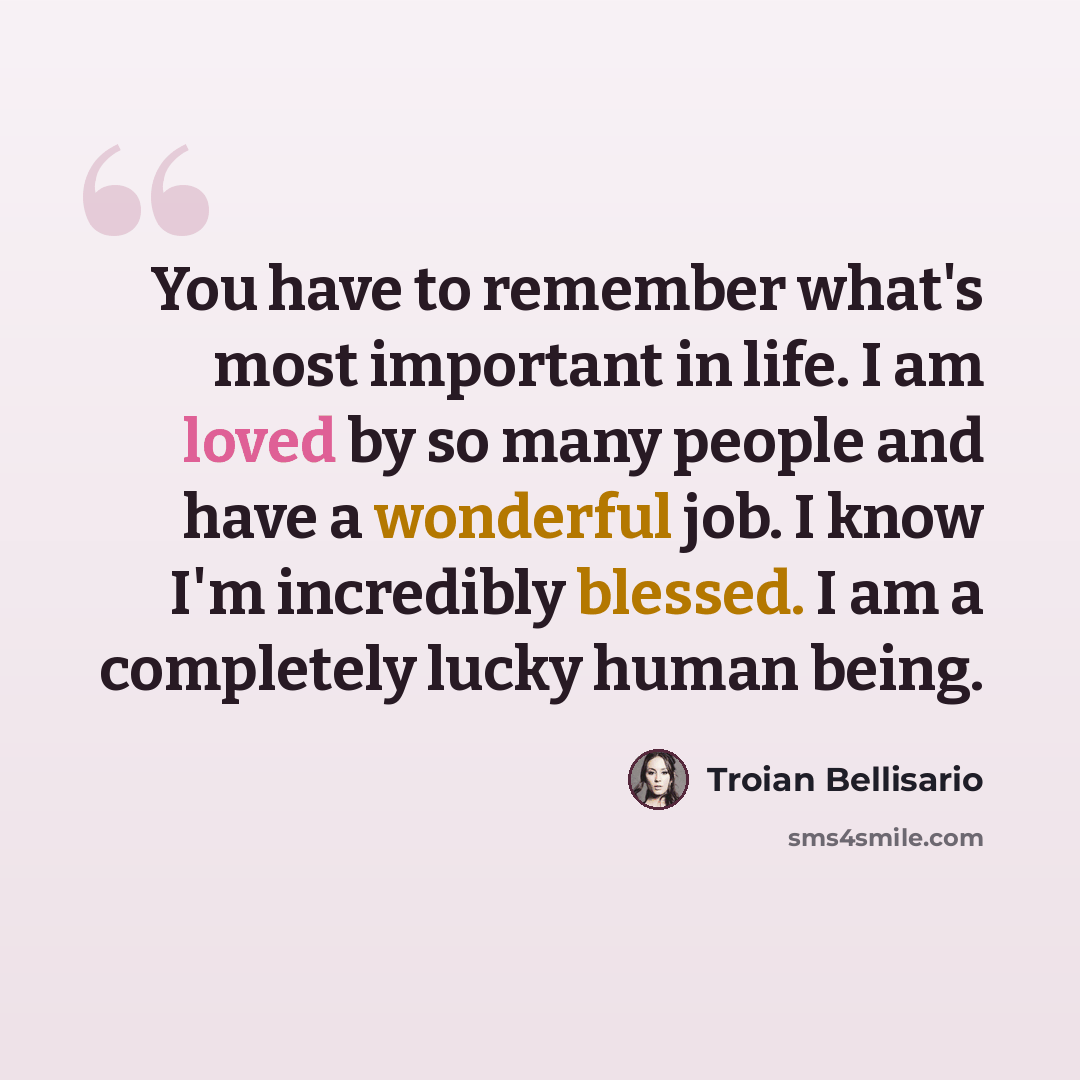 “You have to remember what's most important in life. I am loved by so many people and have a wonderful job. I know I'm incredibly blessed. I am a completely lucky human being.” quote by Troian Bellisario