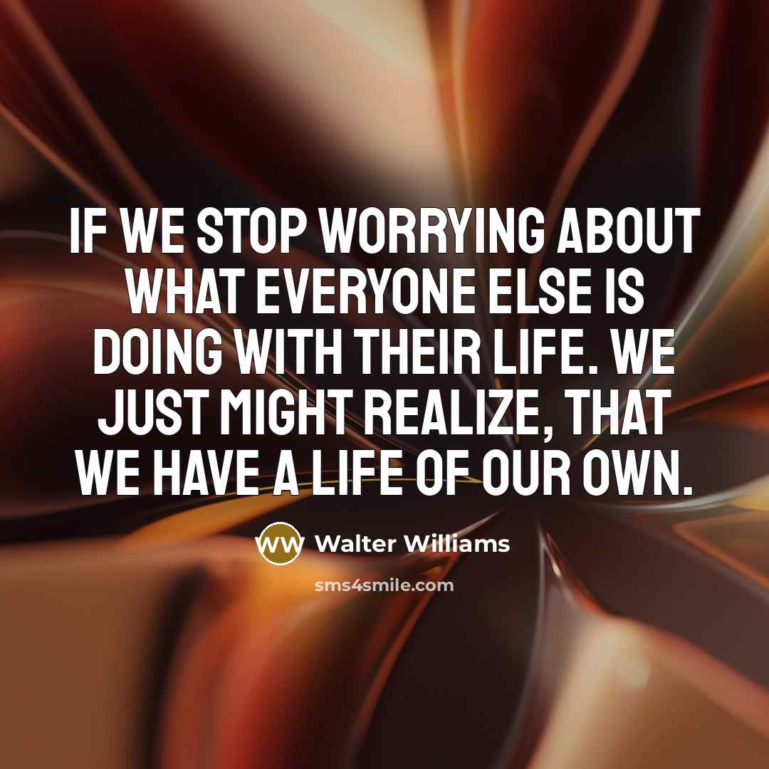 “IF WE STOP WORRYING ABOUT WHAT EVERYONE ELSE IS DOING WITH THEIR LIFE. WE JUST MIGHT REALIZE, THAT WE HAVE A LIFE OF OUR OWN.” quote by WALTER WILLIAMS