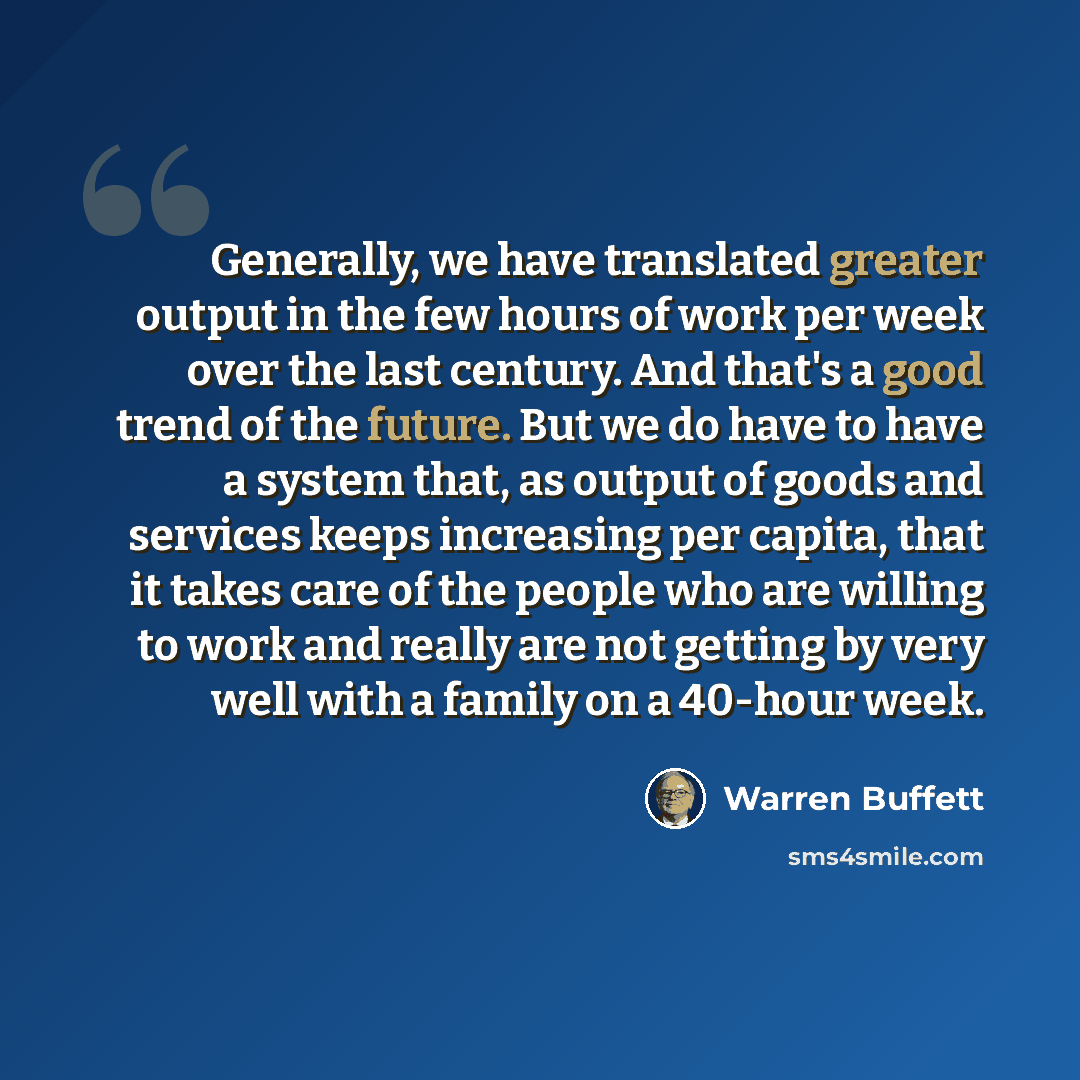 “Generally, we have translated greater output in the few hours of work per week over the last century. And that's a good trend of the future. But we do have to have a system that, as output of goods and services keeps increasing per capita, that it takes care of the people who are willing to work…” quote by Warren Buffett