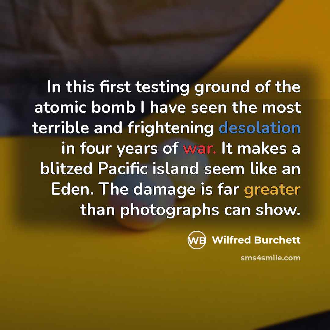 “In this first testing ground of the atomic bomb I have seen the most terrible and frightening desolation in four years of war. It makes a blitzed Pacific island seem like an Eden. The damage is far greater than photographs can show.” quote by Wilfred Burchett