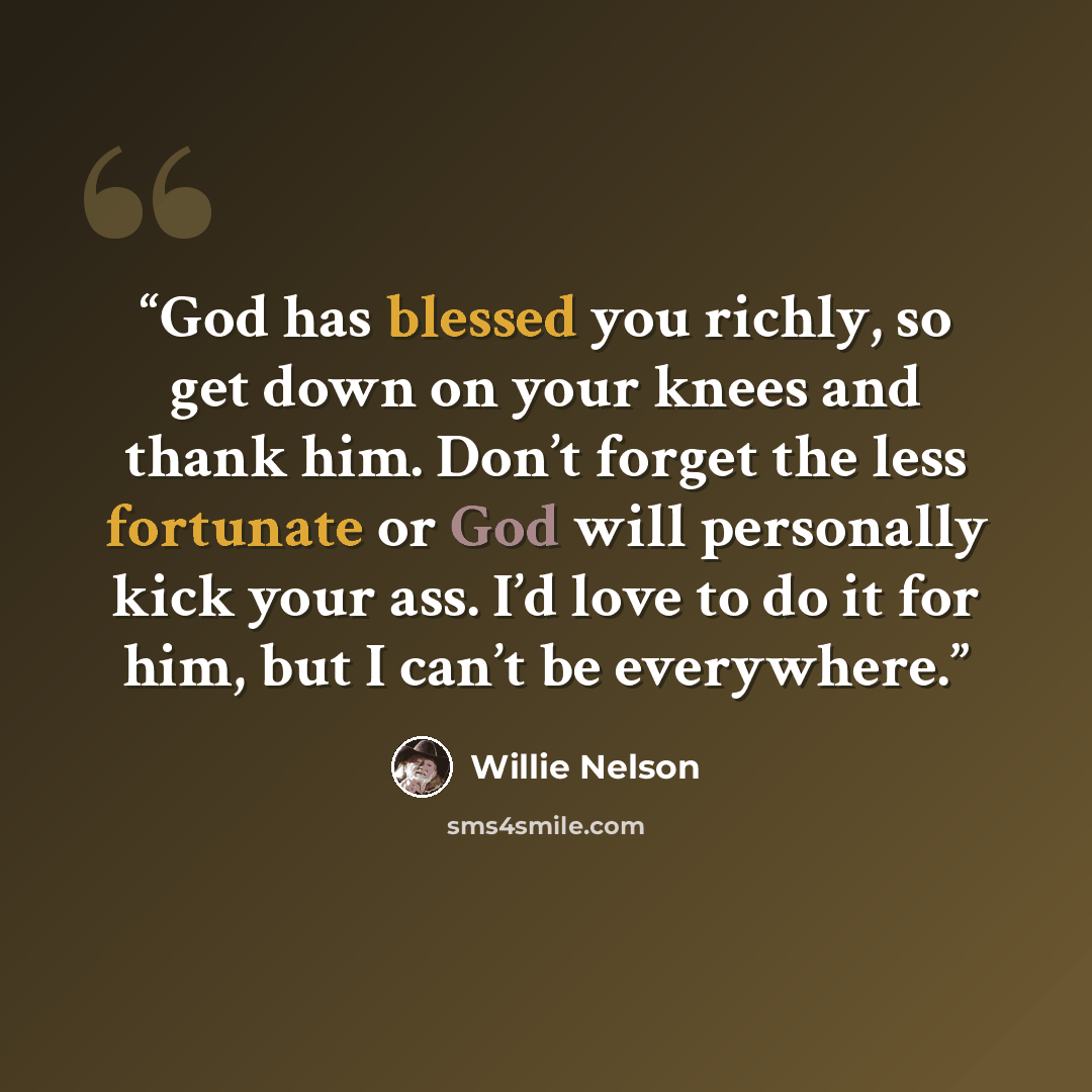 “God has blessed you richly, so get down on your knees and thank him. Don’t forget the less fortunate or God will personally kick your ass. I’d love to do it for him, but I can’t be everywhere.” quote by Willie Nelson