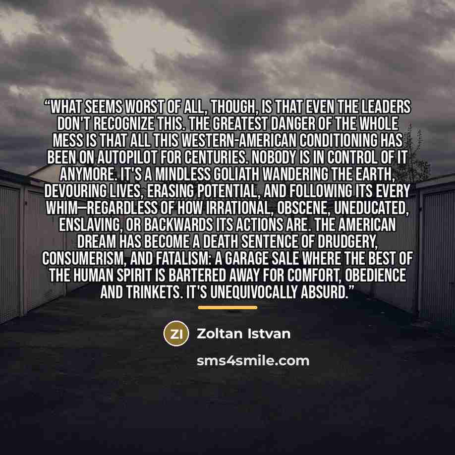 “What seems worst of all, though, is that even the leaders don't recognize this. The greatest danger of the whole mess is that all this Western-American conditioning has been on autopilot for centuries. Nobody is in control of it anymore. It's a mindless goliath wandering the Earth, devouring…” quote by Zoltan Istvan