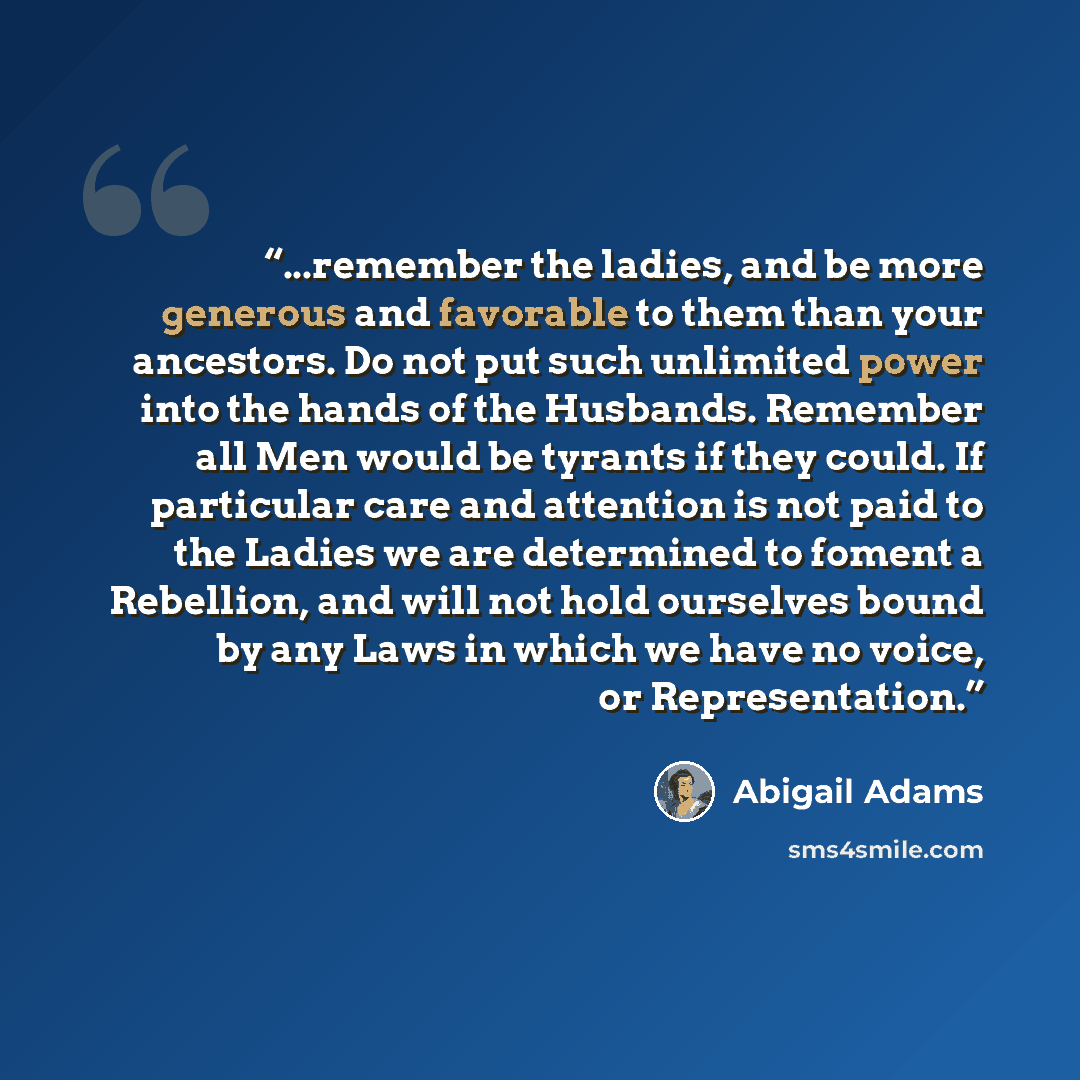 “...remember the ladies, and be more generous and favorable to them than your ancestors. Do not put such unlimited power into the hands of the Husbands. Remember all Men would be tyrants if they could. If particular care and attention is not paid to the Ladies we are determined to foment a…” quote by Abigail Adams