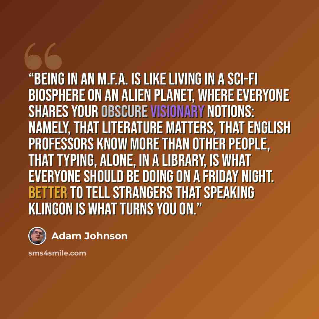“Being in an M.F.A. is like living in a sci-fi biosphere on an alien planet, where everyone shares your obscure visionary notions: namely, that literature matters, that English professors know more than other people, that typing, alone, in a library, is what everyone should be doing on a Friday…” quote by Adam Johnson