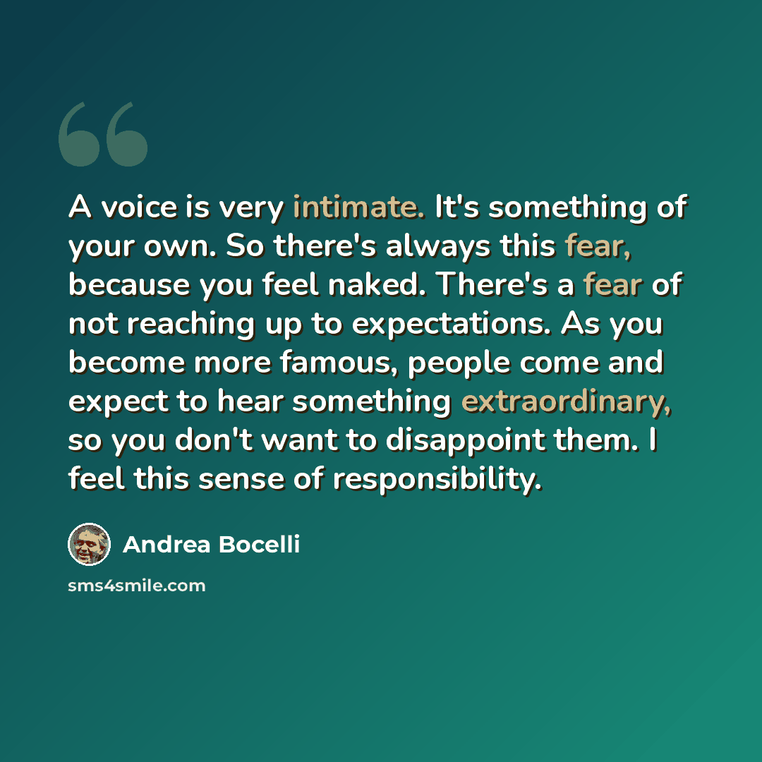 “A voice is very intimate. It's something of your own. So there's always this fear, because you feel naked. There's a fear of not reaching up to expectations. As you become more famous, people come and expect to hear something extraordinary, so you don't want to disappoint them. I feel this sense…” quote by Andrea Bocelli