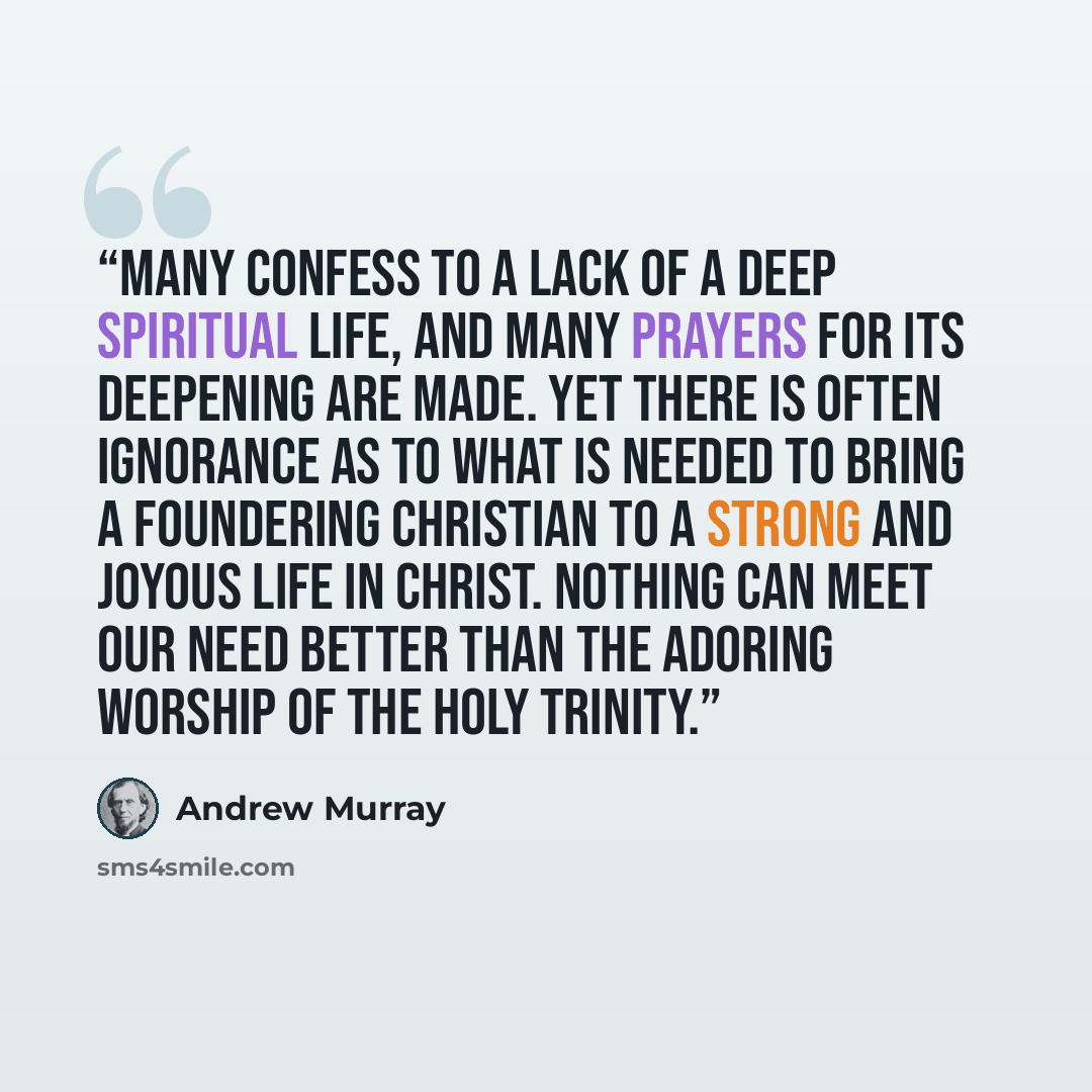 “Many confess to a lack of a deep spiritual life, and many prayers for its deepening are made. Yet there is often ignorance as to what is needed to bring a foundering Christian to a strong and joyous life in Christ. Nothing can meet our need better than the adoring worship of the Holy Trinity.” quote by Andrew Murray