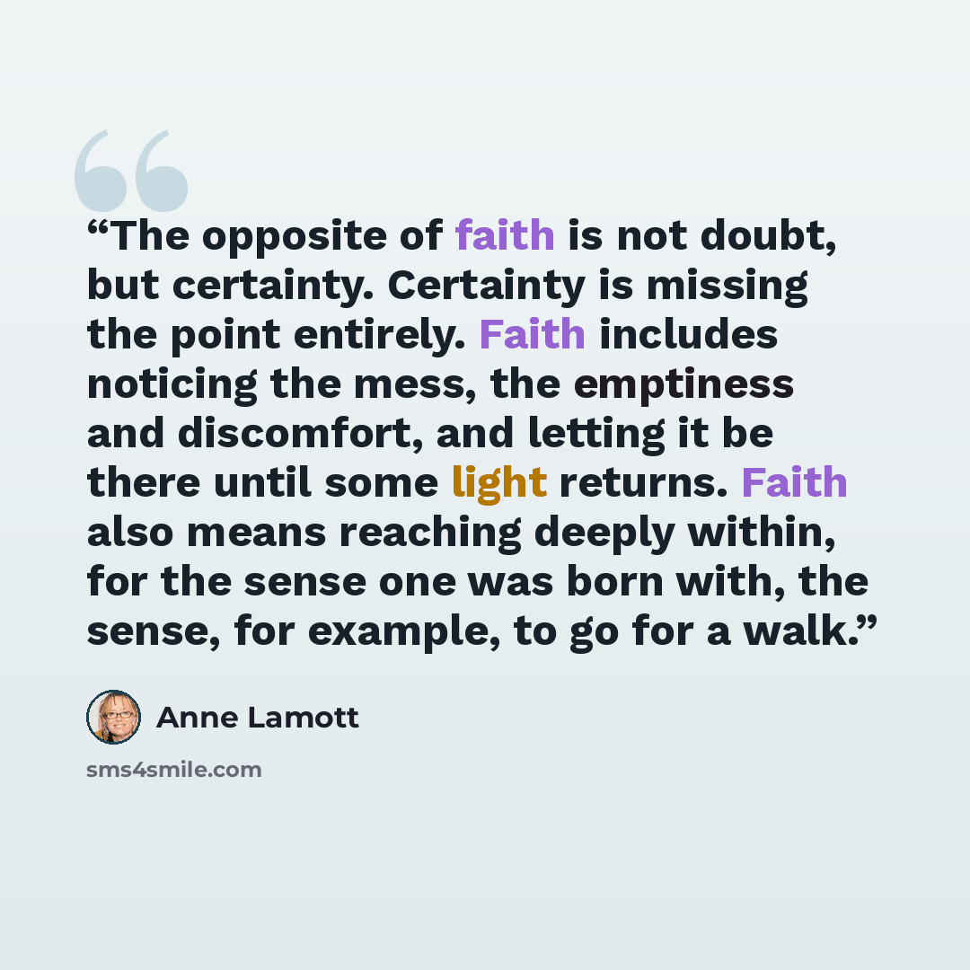 “The opposite of faith is not doubt, but certainty. Certainty is missing the point entirely. Faith includes noticing the mess, the emptiness and discomfort, and letting it be there until some light returns. Faith also means reaching deeply within, for the sense one was born with, the sense, for…” quote by Anne Lamott