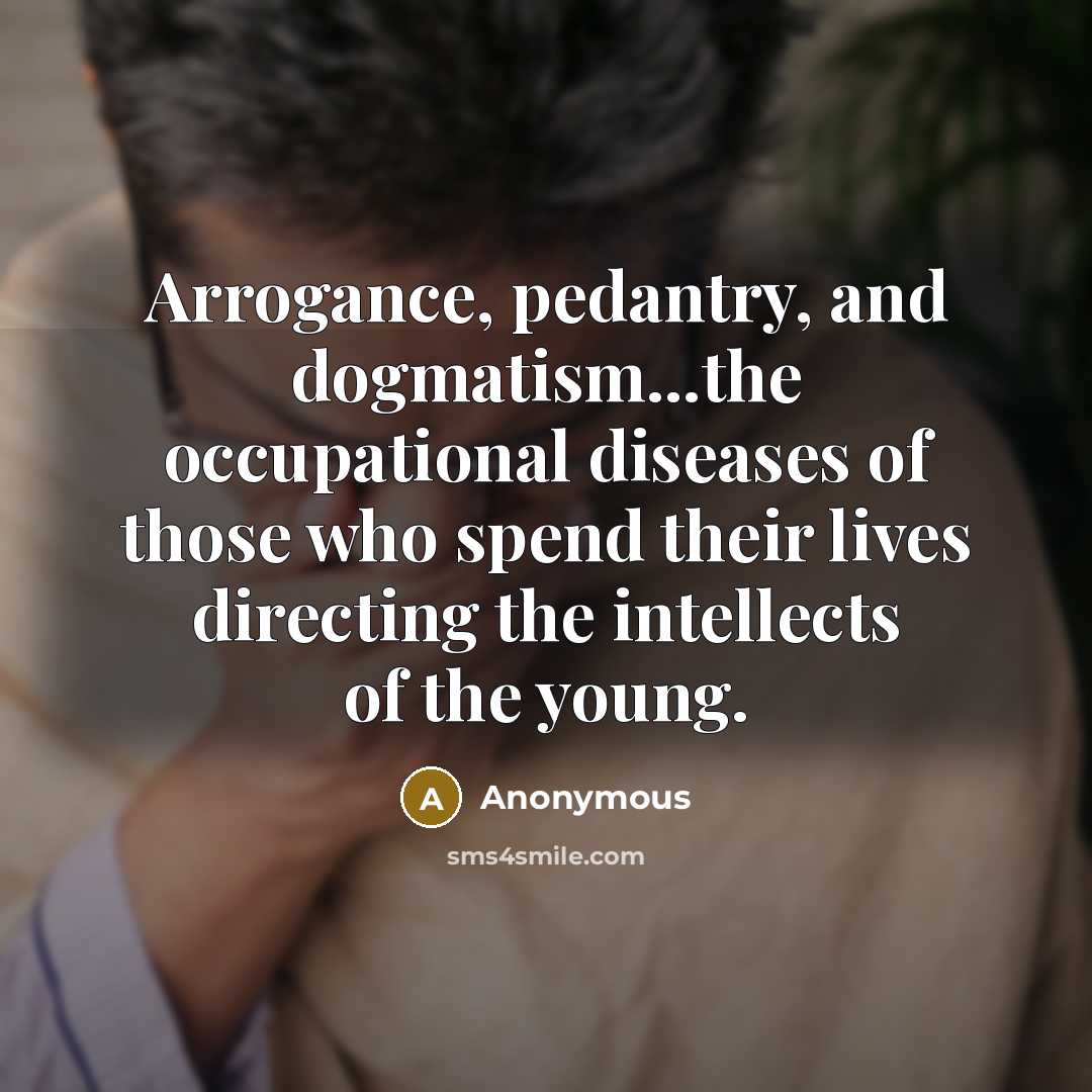“Arrogance, pedantry, and dogmatism...the occupational diseases of those who spend their lives directing the intellects of the young.” quote by Anonymous