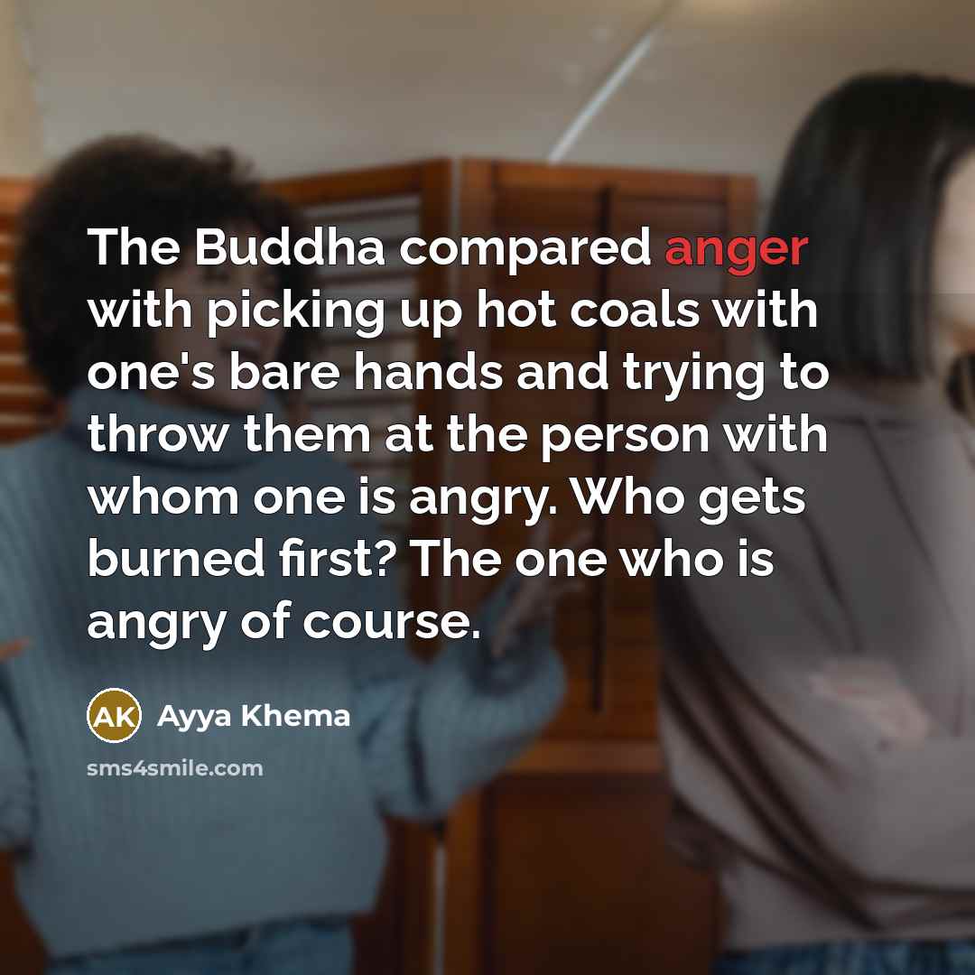 “The Buddha compared anger with picking up hot coals with one's bare hands and trying to throw them at the person with whom one is angry. Who gets burned first? The one who is angry of course.” quote by Ayya Khema