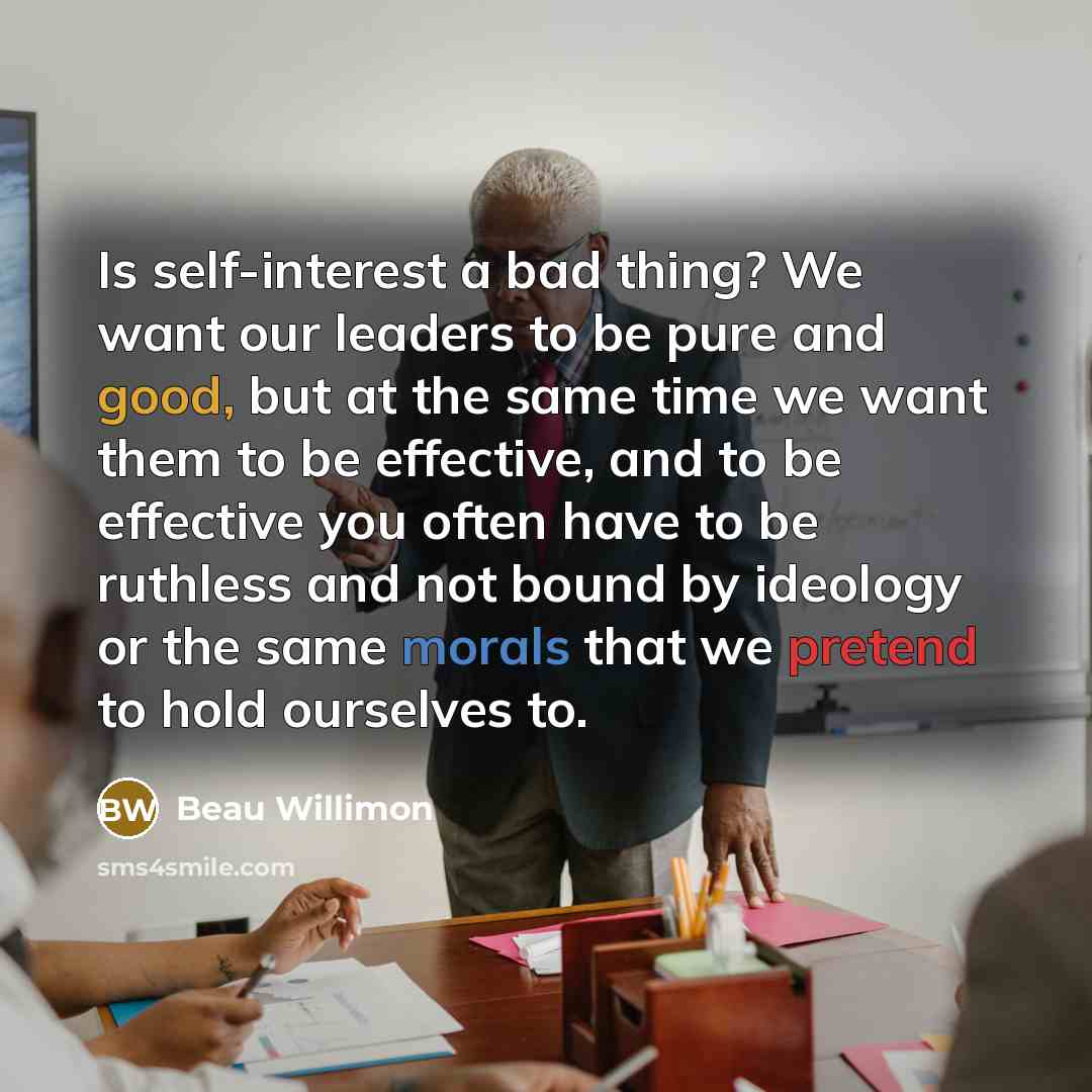 “Is self-interest a bad thing? We want our leaders to be pure and good, but at the same time we want them to be effective, and to be effective you often have to be ruthless and not bound by ideology or the same morals that we pretend to hold ourselves to.” quote by Beau Willimon