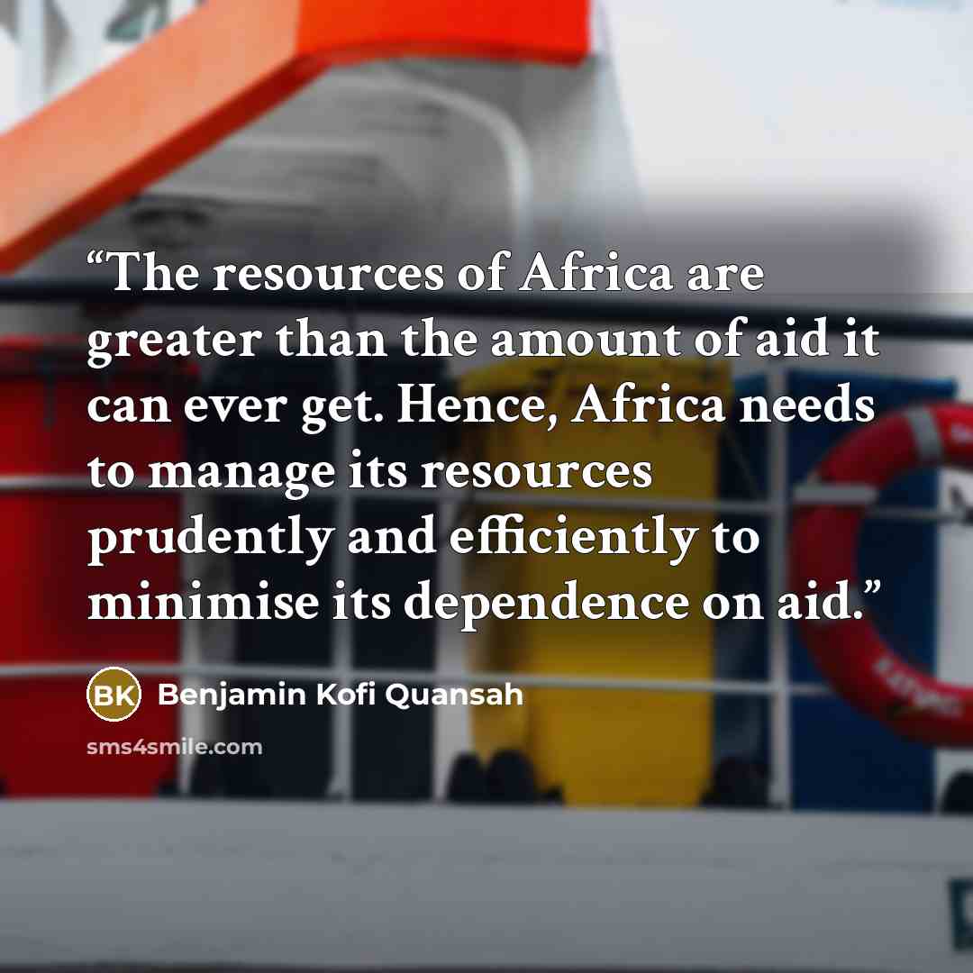 “The resources of Africa are greater than the amount of aid it can ever get. Hence, Africa needs to manage its resources prudently and efficiently to minimise its dependence on aid.” quote by Benjamin Kofi Quansah