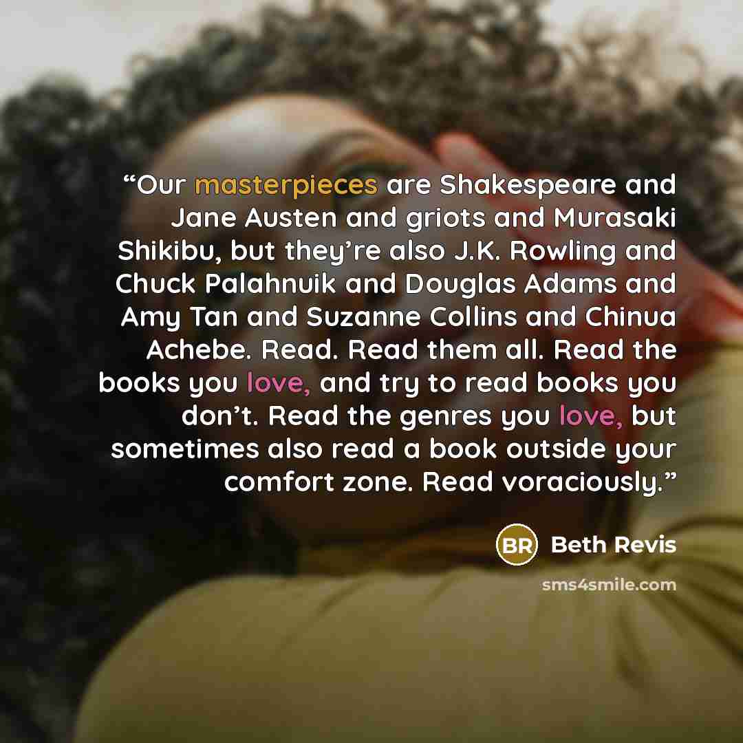 “Our masterpieces are Shakespeare and Jane Austen and griots and Murasaki Shikibu, but they’re also J.K. Rowling and Chuck Palahnuik and Douglas Adams and Amy Tan and Suzanne Collins and Chinua Achebe. Read. Read them all. Read the books you love, and try to read books you don’t. Read the genres…” quote by Beth Revis