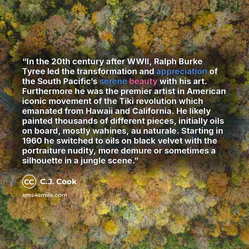 “In the 20th century after WWII, Ralph Burke Tyree led the transformation and appreciation of the South Pacific’s serene beauty with his art. Furthermore he was the premier artist in American iconic movement of the Tiki revolution which emanated from Hawaii and California. He likely painted…” quote by C.J. Cook
