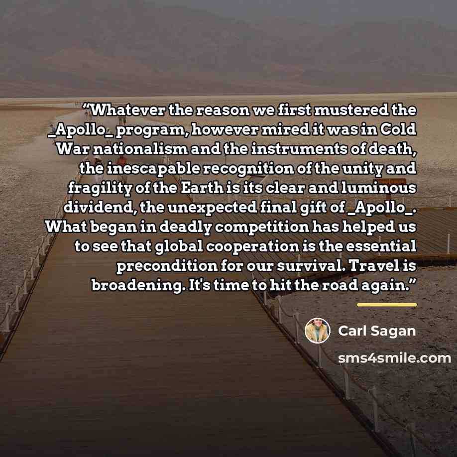“Whatever the reason we first mustered the _Apollo_ program, however mired it was in Cold War nationalism and the instruments of death, the inescapable recognition of the unity and fragility of the Earth is its clear and luminous dividend, the unexpected final gift of _Apollo_. What began in deadly…” quote by Carl Sagan