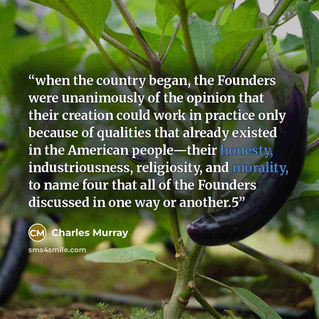 “when the country began, the Founders were unanimously of the opinion that their creation could work in practice only because of qualities that already existed in the American people—their honesty, industriousness, religiosity, and morality, to name four that all of the Founders discussed in one…” quote by Charles Murray