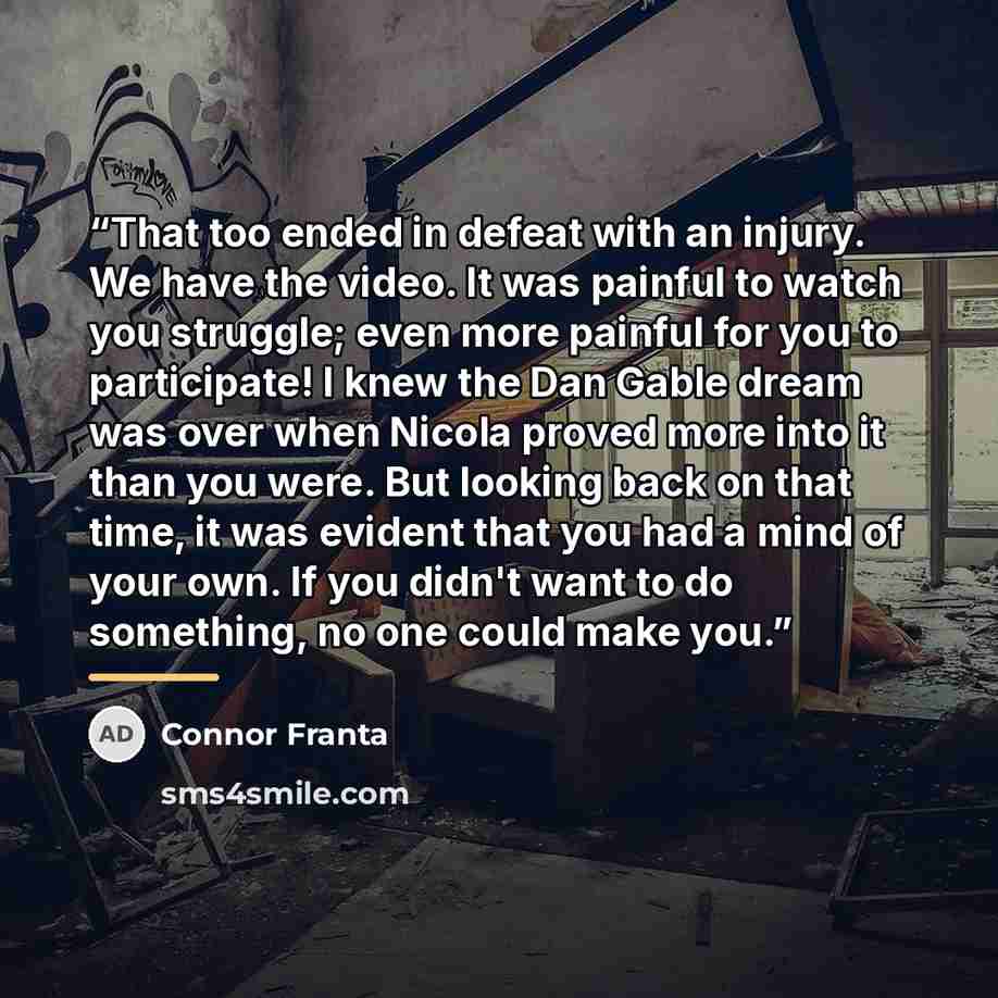“That too ended in defeat with an injury. We have the video. It was painful to watch you struggle; even more painful for you to participate! I knew the Dan Gable dream was over when Nicola proved more into it than you were. But looking back on that time, it was evident that you had a mind of your…” quote by Connor Franta