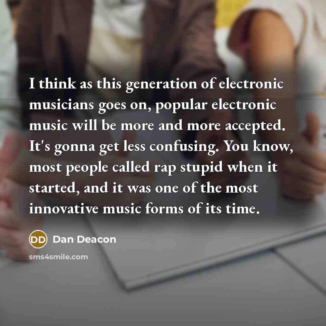 “I think as this generation of electronic musicians goes on, popular electronic music will be more and more accepted. It's gonna get less confusing. You know, most people called rap stupid when it started, and it was one of the most innovative music forms of its time.” quote by Dan Deacon