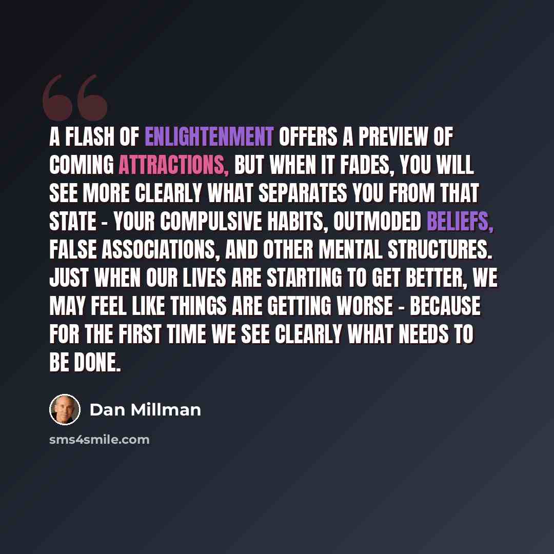 “A flash of enlightenment offers a preview of coming attractions, but when it fades, you will see more clearly what separates you from that state - your compulsive habits, outmoded beliefs, false associations, and other mental structures. Just when our lives are starting to get better, we may feel…” quote by Dan Millman
