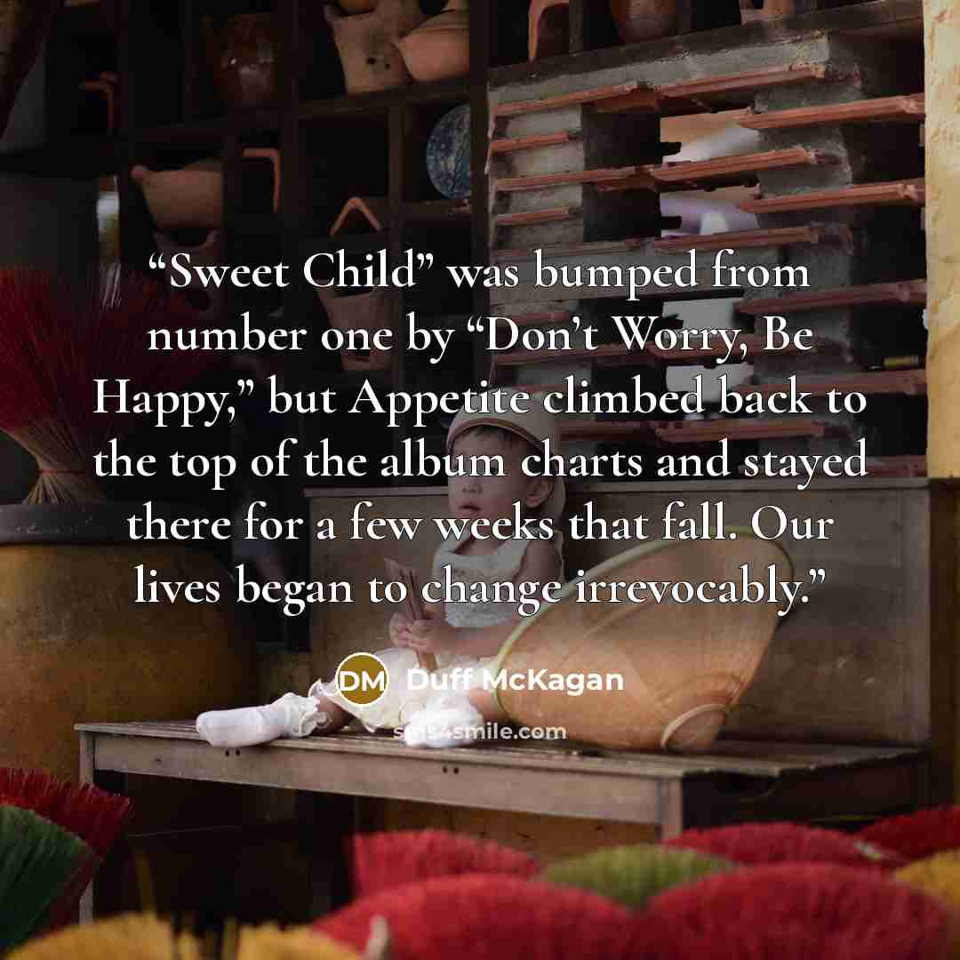 “Sweet Child” was bumped from number one by “Don’t Worry, Be Happy,” but Appetite climbed back to the top of the album charts and stayed there for a few weeks that fall. Our lives began to change irrevocably.” quote by Duff McKagan