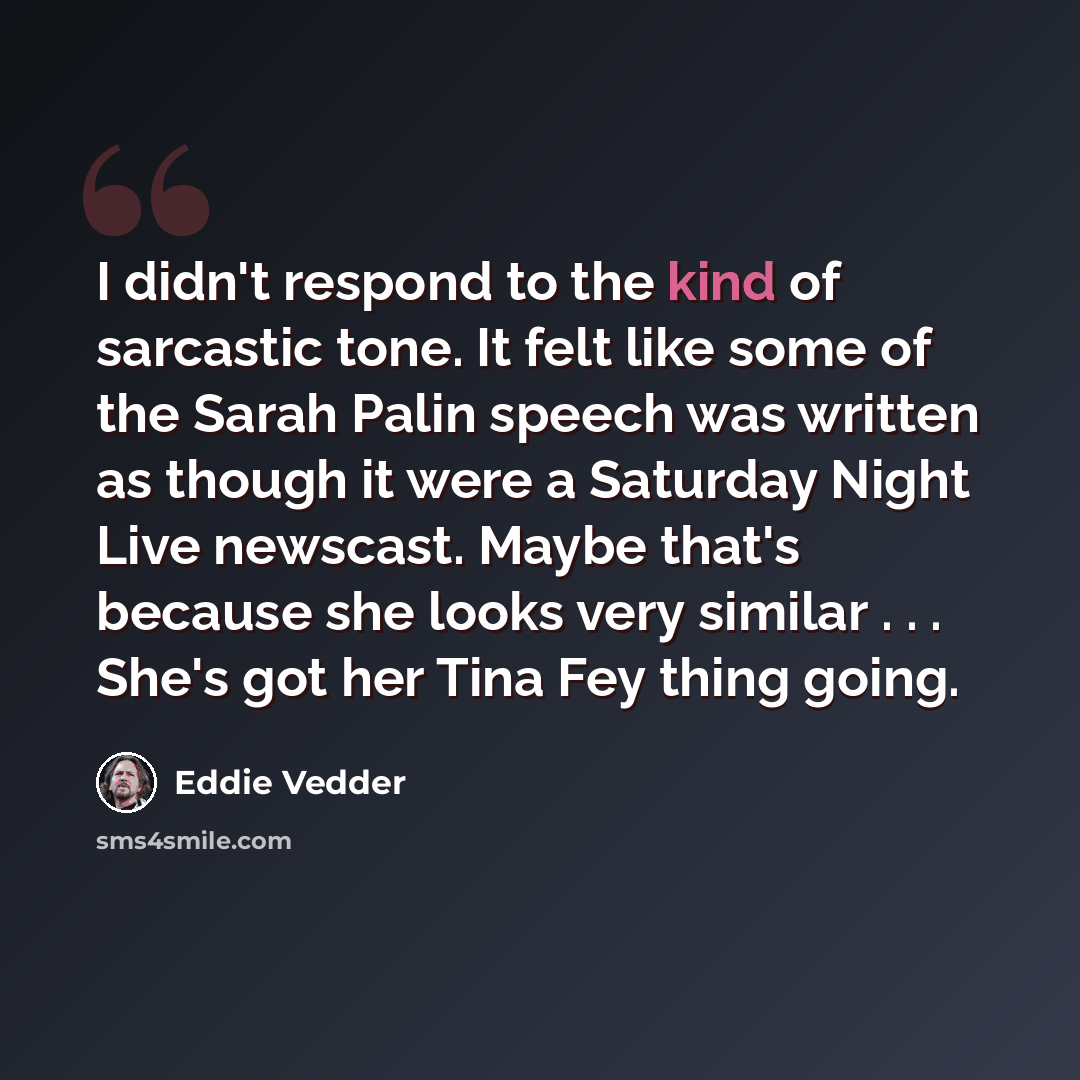 “I didn't respond to the kind of sarcastic tone. It felt like some of the Sarah Palin speech was written as though it were a Saturday Night Live newscast. Maybe that's because she looks very similar . . . She's got her Tina Fey thing going.” quote by Eddie Vedder