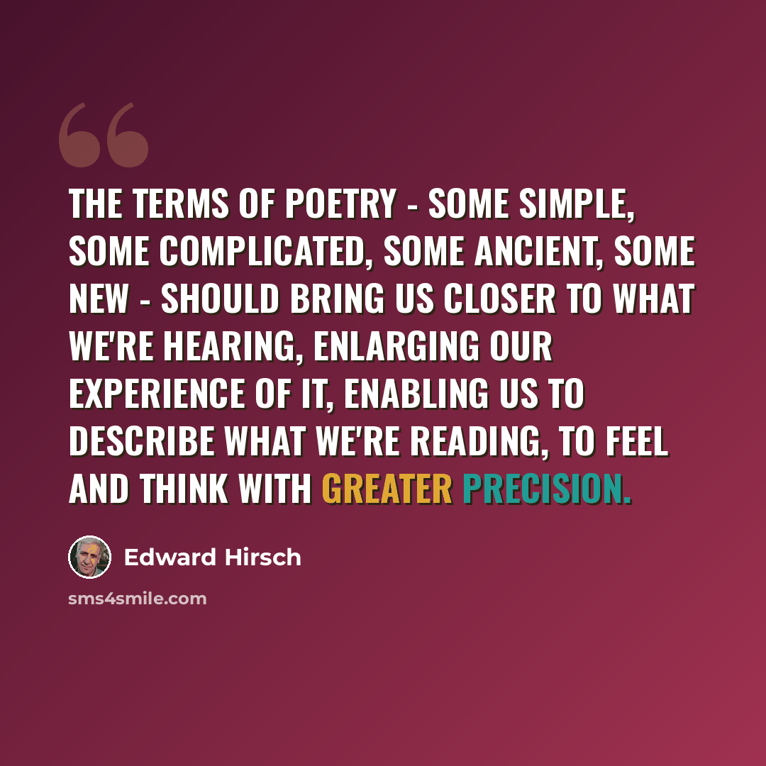“The terms of poetry - some simple, some complicated, some ancient, some new - should bring us closer to what we're hearing, enlarging our experience of it, enabling us to describe what we're reading, to feel and think with greater precision.” quote by Edward Hirsch