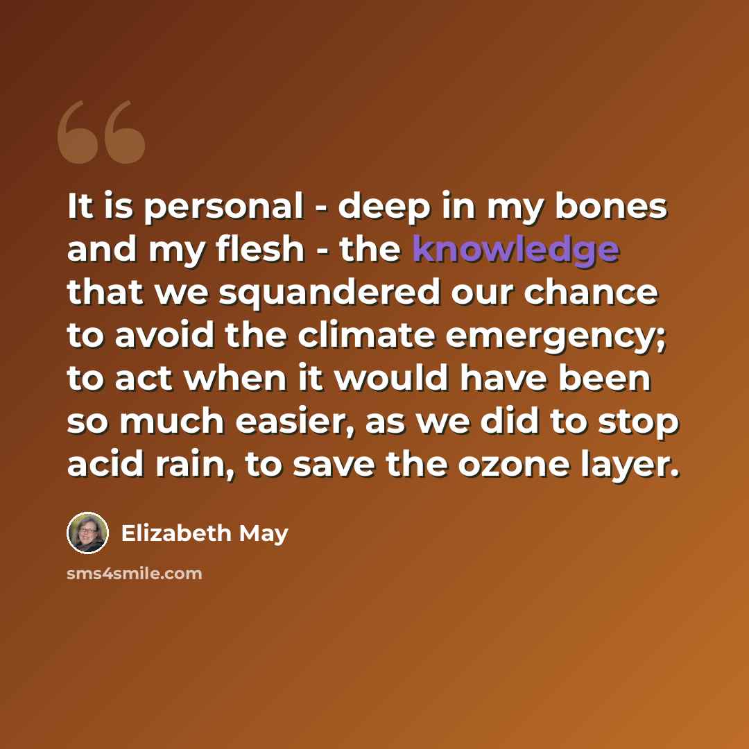 “It is personal - deep in my bones and my flesh - the knowledge that we squandered our chance to avoid the climate emergency; to act when it would have been so much easier, as we did to stop acid rain, to save the ozone layer.” quote by Elizabeth May