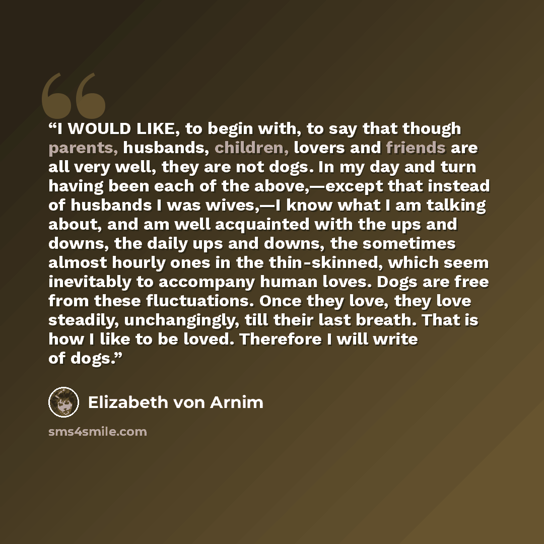 “I WOULD LIKE, to begin with, to say that though parents, husbands, children, lovers and friends are all very well, they are not dogs. In my day and turn having been each of the above,—except that instead of husbands I was wives,—I know what I am talking about, and am well acquainted with the ups…” quote by Elizabeth von Arnim