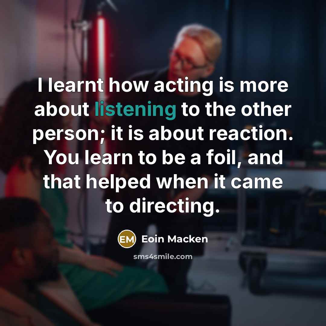 “I learnt how acting is more about listening to the other person; it is about reaction. You learn to be a foil, and that helped when it came to directing.” quote by Eoin Macken