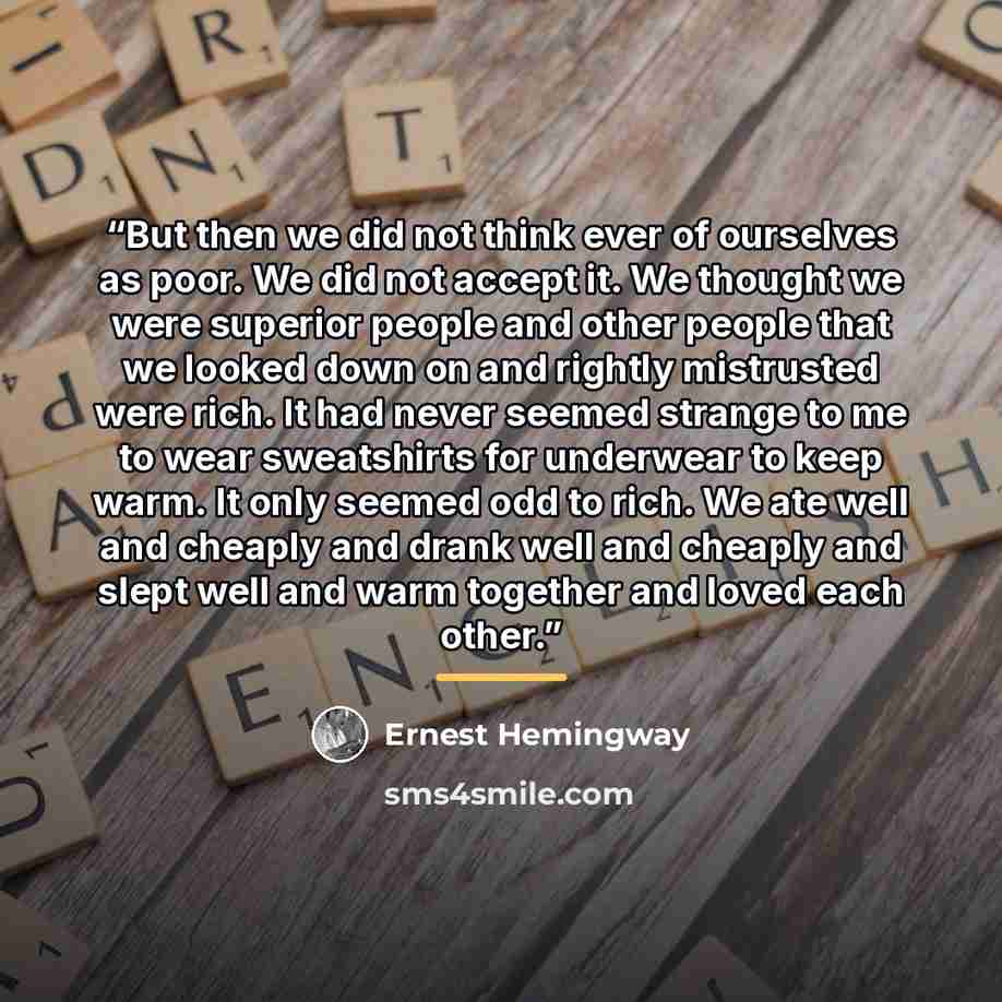 “But then we did not think ever of ourselves as poor. We did not accept it. We thought we were superior people and other people that we looked down on and rightly mistrusted were rich. It had never seemed strange to me to wear sweatshirts for underwear to keep warm. It only seemed odd to rich. We…” quote by Ernest Hemingway