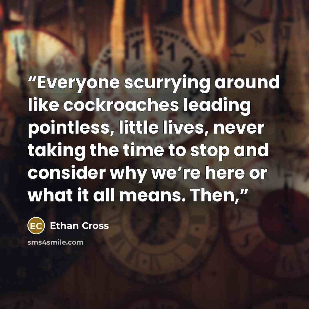 “Everyone scurrying around like cockroaches leading pointless, little lives, never taking the time to stop and consider why we’re here or what it all means. Then,” quote by Ethan Cross