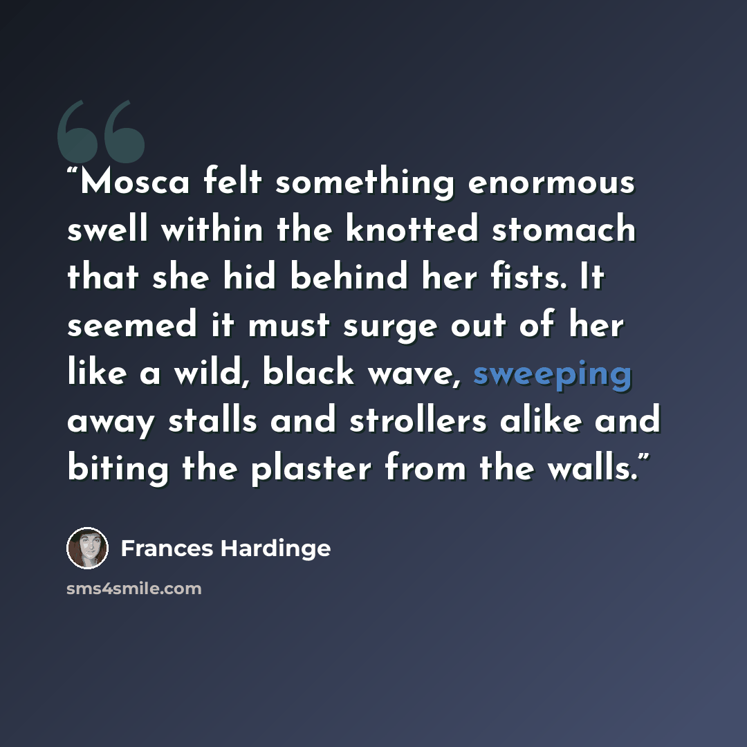 “Mosca felt something enormous swell within the knotted stomach that she hid behind her fists. It seemed it must surge out of her like a wild, black wave, sweeping away stalls and strollers alike and biting the plaster from the walls.” quote by Frances Hardinge
