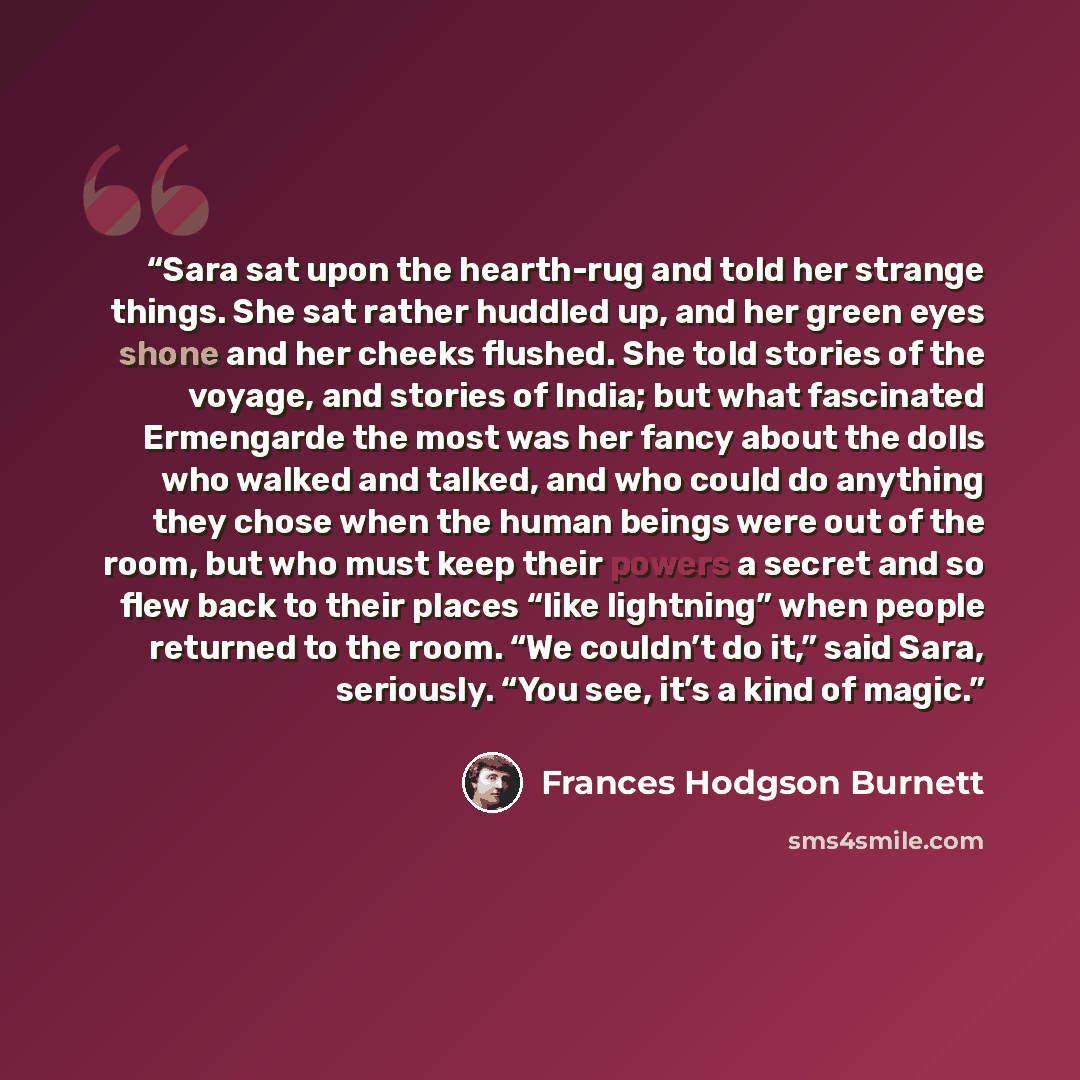 “Sara sat upon the hearth-rug and told her strange things. She sat rather huddled up, and her green eyes shone and her cheeks flushed. She told stories of the voyage, and stories of India; but what fascinated Ermengarde the most was her fancy about the dolls who walked and talked, and who could do…” quote by Frances Hodgson Burnett