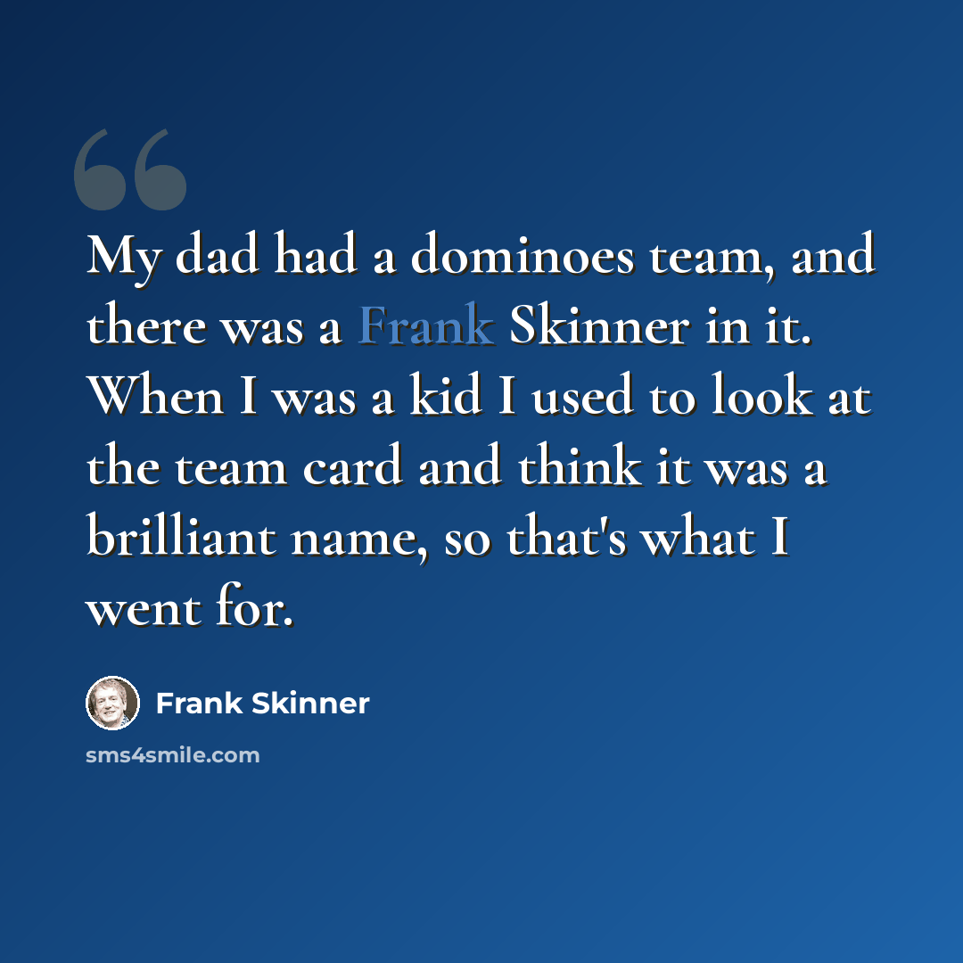 “My dad had a dominoes team, and there was a Frank Skinner in it. When I was a kid I used to look at the team card and think it was a brilliant name, so that's what I went for.” quote by Frank Skinner