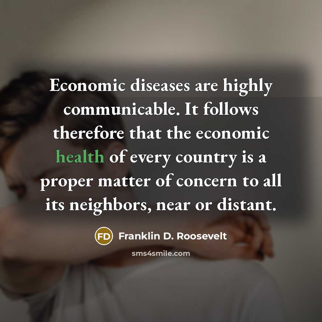 “Economic diseases are highly communicable. It follows therefore that the economic health of every country is a proper matter of concern to all its neighbors, near or distant.” quote by Franklin D. Roosevelt