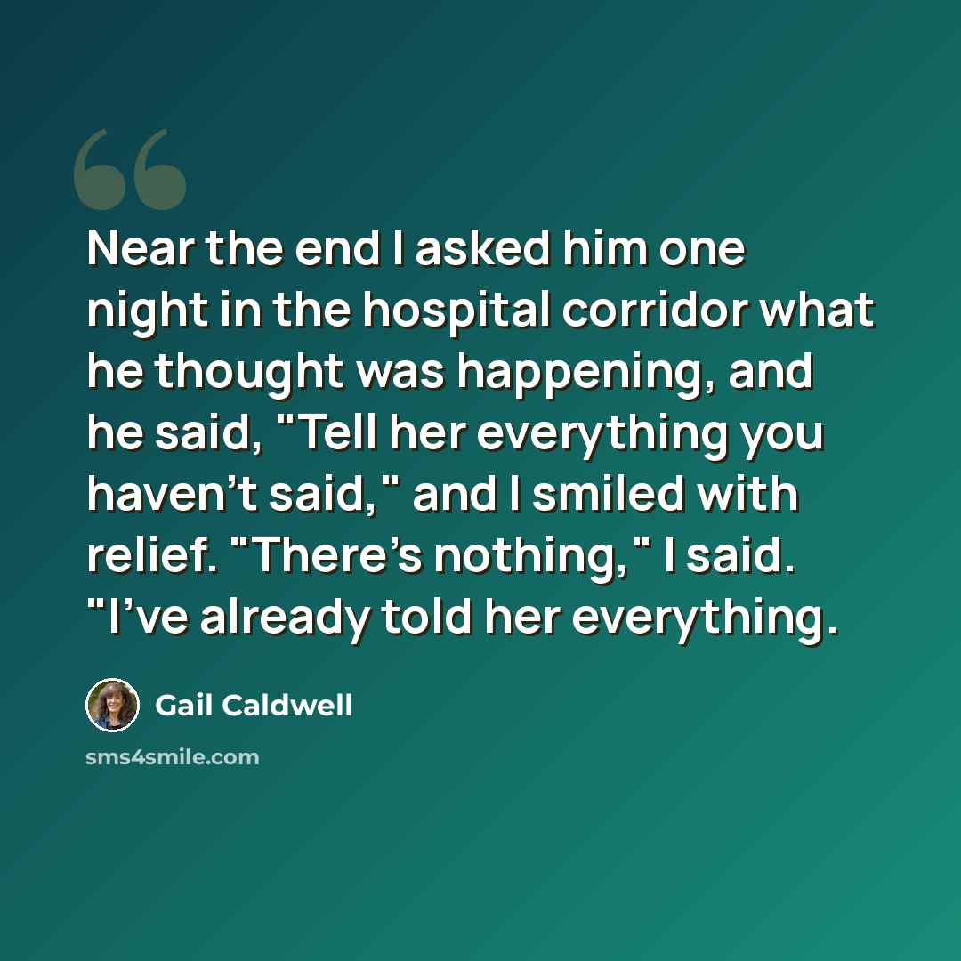 “Near the end I asked him one night in the hospital corridor what he thought was happening, and he said, "Tell her everything you haven't said," and I smiled with relief. "There's nothing," I said. "I've already told her everything.” quote by Gail Caldwell