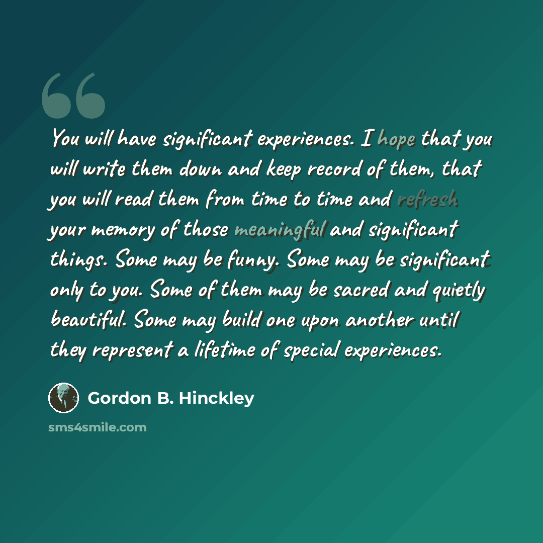 “You will have significant experiences. I hope that you will write them down and keep record of them, that you will read them from time to time and refresh your memory of those meaningful and significant things. Some may be funny. Some may be significant only to you. Some of them may be sacred and…” quote by Gordon B. Hinckley